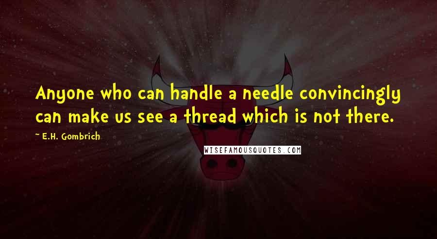 E.H. Gombrich Quotes: Anyone who can handle a needle convincingly can make us see a thread which is not there.
