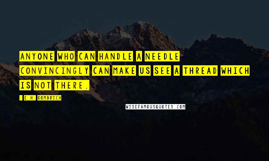 E.H. Gombrich Quotes: Anyone who can handle a needle convincingly can make us see a thread which is not there.