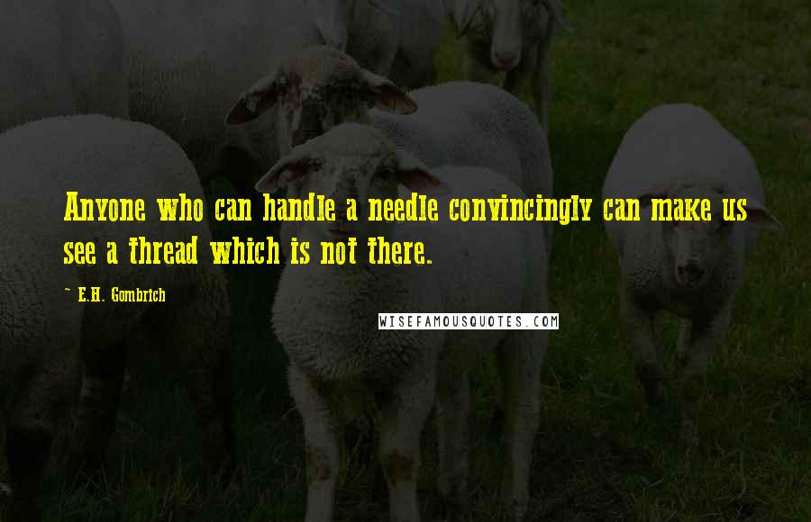 E.H. Gombrich Quotes: Anyone who can handle a needle convincingly can make us see a thread which is not there.