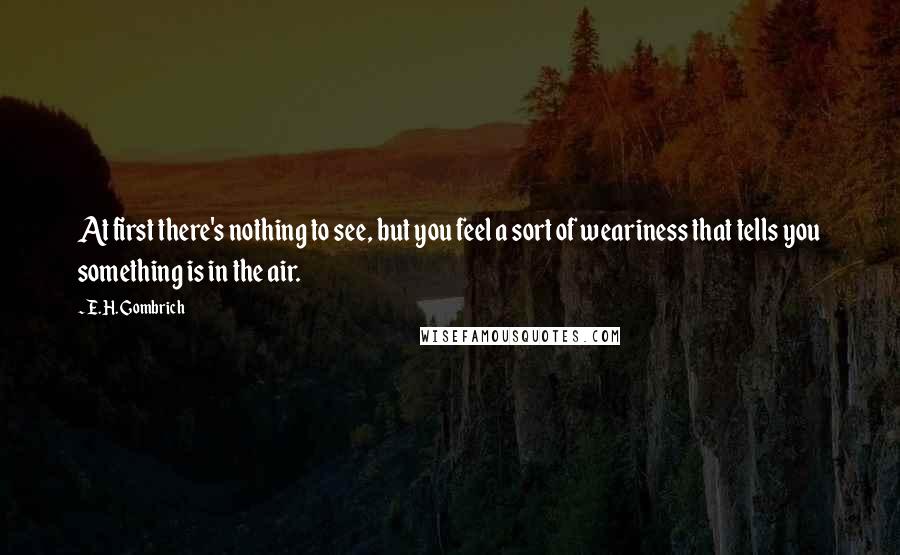 E.H. Gombrich Quotes: At first there's nothing to see, but you feel a sort of weariness that tells you something is in the air.