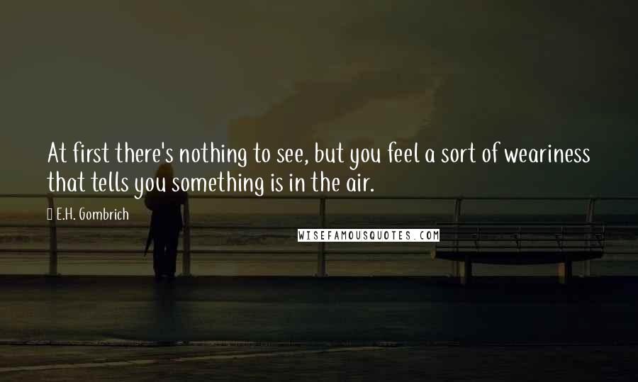 E.H. Gombrich Quotes: At first there's nothing to see, but you feel a sort of weariness that tells you something is in the air.