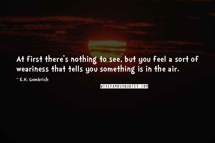 E.H. Gombrich Quotes: At first there's nothing to see, but you feel a sort of weariness that tells you something is in the air.