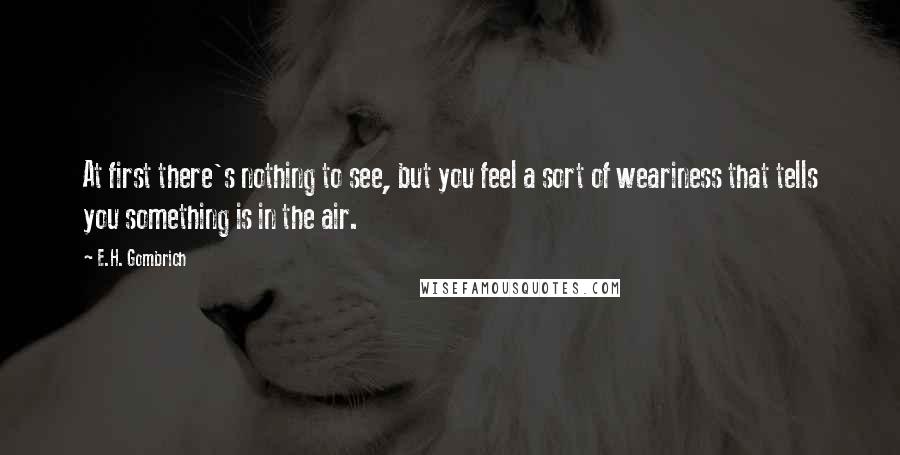 E.H. Gombrich Quotes: At first there's nothing to see, but you feel a sort of weariness that tells you something is in the air.