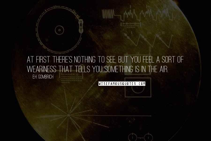 E.H. Gombrich Quotes: At first there's nothing to see, but you feel a sort of weariness that tells you something is in the air.