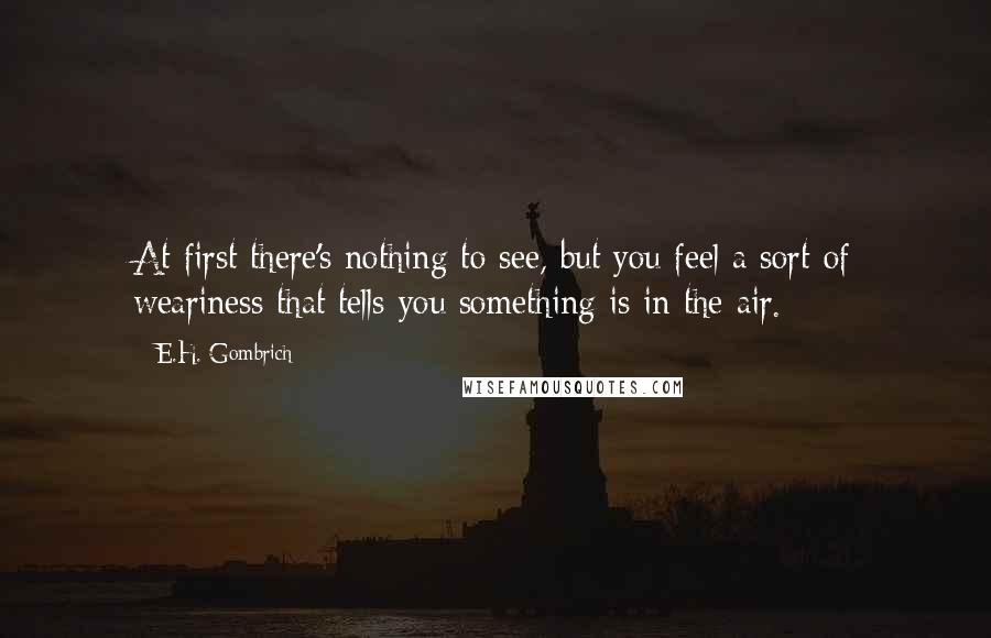 E.H. Gombrich Quotes: At first there's nothing to see, but you feel a sort of weariness that tells you something is in the air.