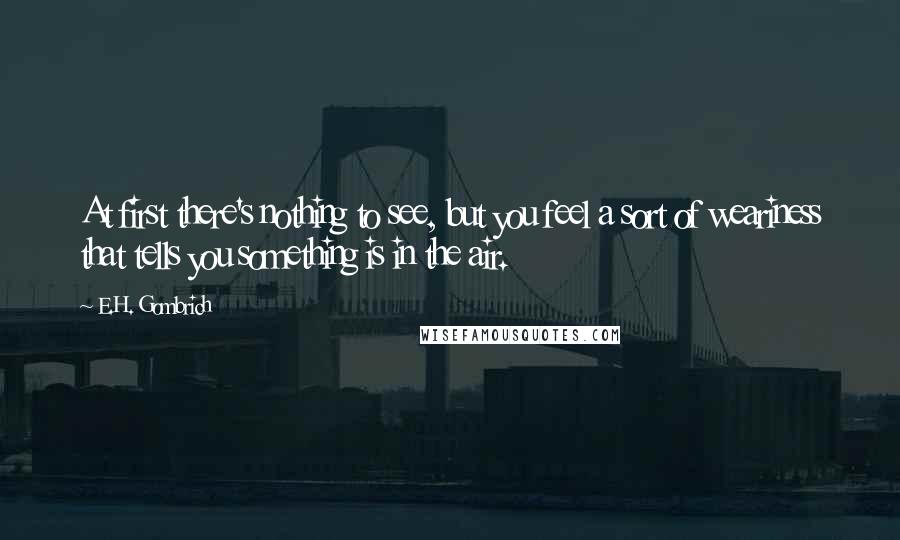 E.H. Gombrich Quotes: At first there's nothing to see, but you feel a sort of weariness that tells you something is in the air.