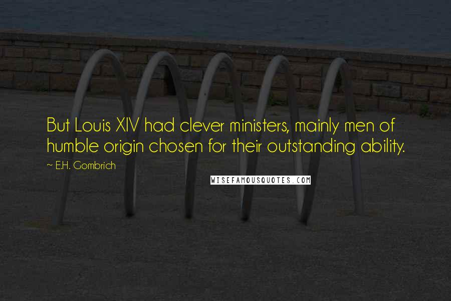 E.H. Gombrich Quotes: But Louis XIV had clever ministers, mainly men of humble origin chosen for their outstanding ability.