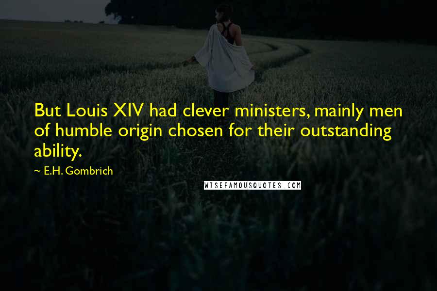 E.H. Gombrich Quotes: But Louis XIV had clever ministers, mainly men of humble origin chosen for their outstanding ability.