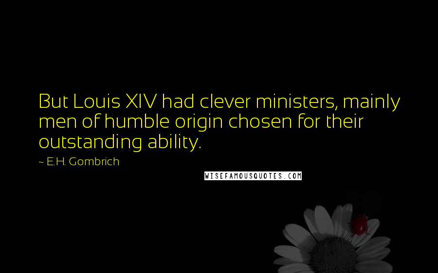 E.H. Gombrich Quotes: But Louis XIV had clever ministers, mainly men of humble origin chosen for their outstanding ability.