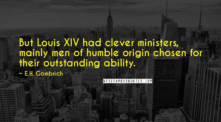 E.H. Gombrich Quotes: But Louis XIV had clever ministers, mainly men of humble origin chosen for their outstanding ability.