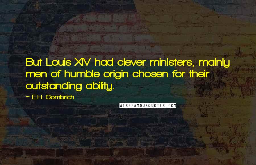 E.H. Gombrich Quotes: But Louis XIV had clever ministers, mainly men of humble origin chosen for their outstanding ability.