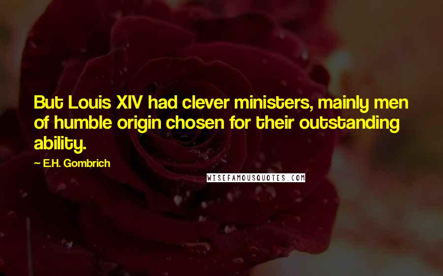 E.H. Gombrich Quotes: But Louis XIV had clever ministers, mainly men of humble origin chosen for their outstanding ability.