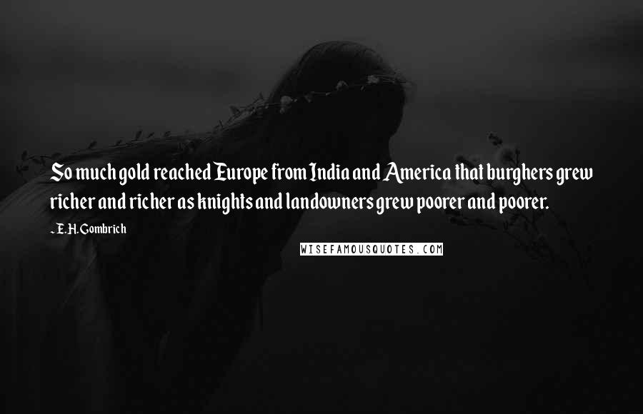 E.H. Gombrich Quotes: So much gold reached Europe from India and America that burghers grew richer and richer as knights and landowners grew poorer and poorer.