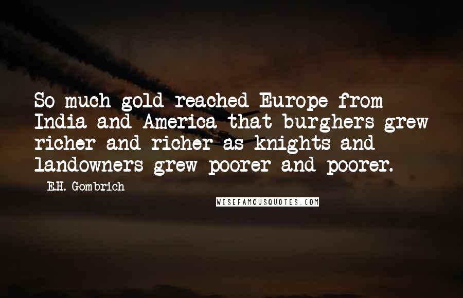 E.H. Gombrich Quotes: So much gold reached Europe from India and America that burghers grew richer and richer as knights and landowners grew poorer and poorer.