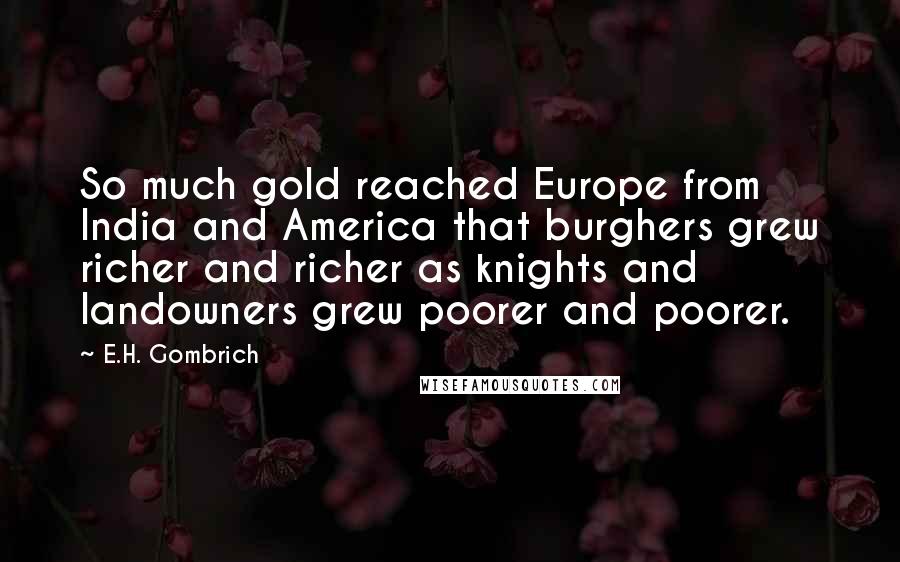 E.H. Gombrich Quotes: So much gold reached Europe from India and America that burghers grew richer and richer as knights and landowners grew poorer and poorer.