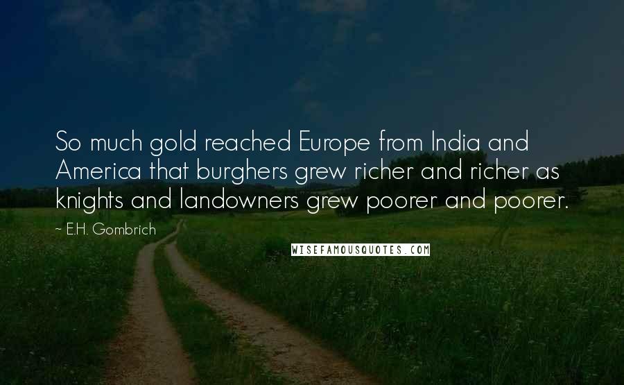 E.H. Gombrich Quotes: So much gold reached Europe from India and America that burghers grew richer and richer as knights and landowners grew poorer and poorer.