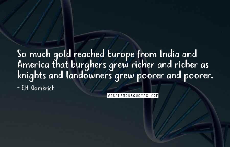 E.H. Gombrich Quotes: So much gold reached Europe from India and America that burghers grew richer and richer as knights and landowners grew poorer and poorer.