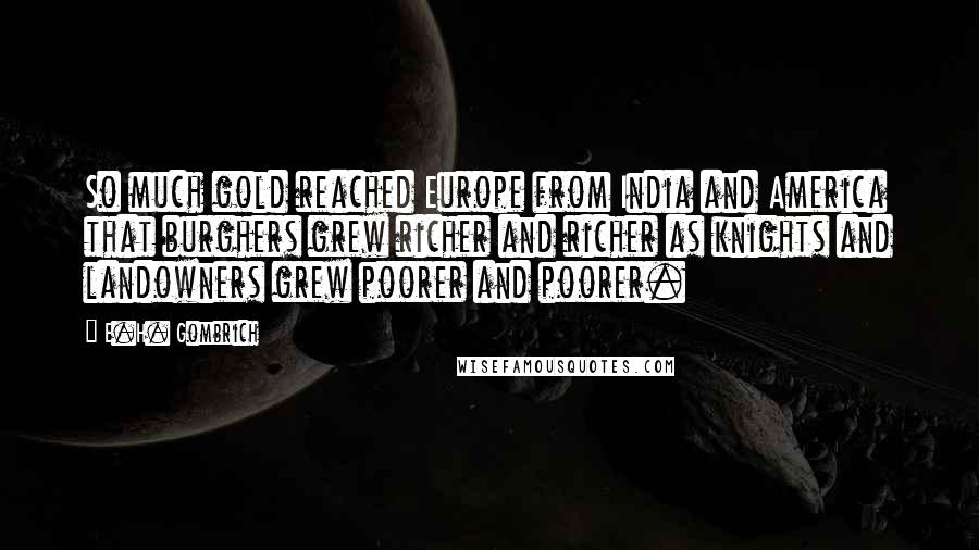 E.H. Gombrich Quotes: So much gold reached Europe from India and America that burghers grew richer and richer as knights and landowners grew poorer and poorer.