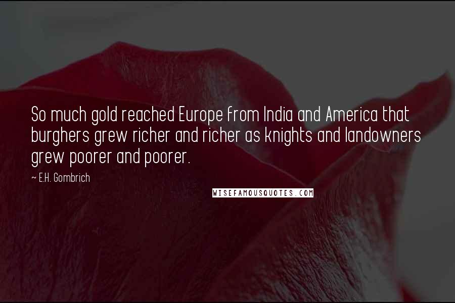 E.H. Gombrich Quotes: So much gold reached Europe from India and America that burghers grew richer and richer as knights and landowners grew poorer and poorer.