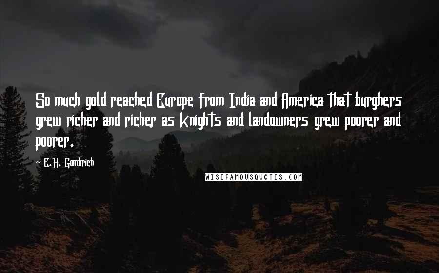 E.H. Gombrich Quotes: So much gold reached Europe from India and America that burghers grew richer and richer as knights and landowners grew poorer and poorer.