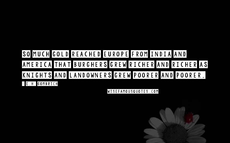 E.H. Gombrich Quotes: So much gold reached Europe from India and America that burghers grew richer and richer as knights and landowners grew poorer and poorer.