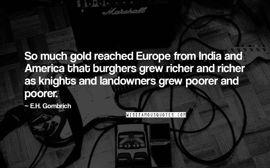 E.H. Gombrich Quotes: So much gold reached Europe from India and America that burghers grew richer and richer as knights and landowners grew poorer and poorer.