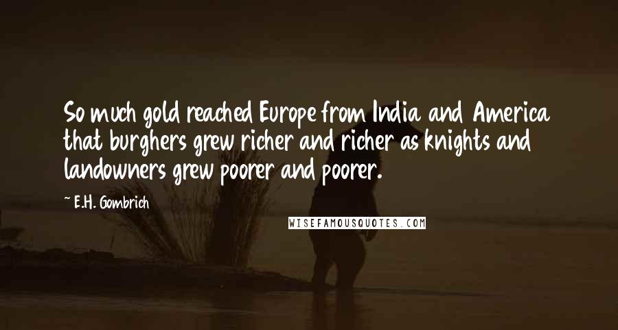 E.H. Gombrich Quotes: So much gold reached Europe from India and America that burghers grew richer and richer as knights and landowners grew poorer and poorer.