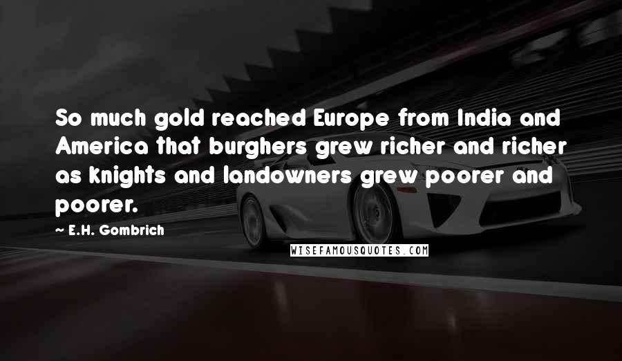 E.H. Gombrich Quotes: So much gold reached Europe from India and America that burghers grew richer and richer as knights and landowners grew poorer and poorer.