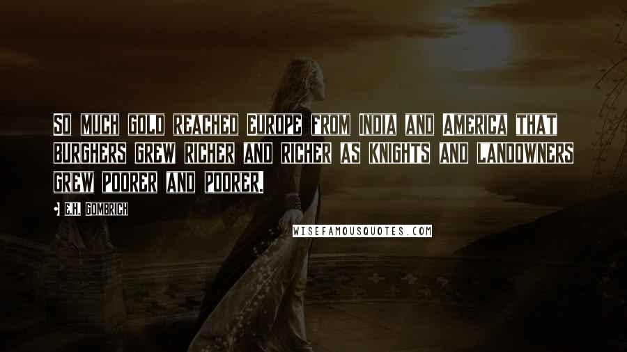E.H. Gombrich Quotes: So much gold reached Europe from India and America that burghers grew richer and richer as knights and landowners grew poorer and poorer.