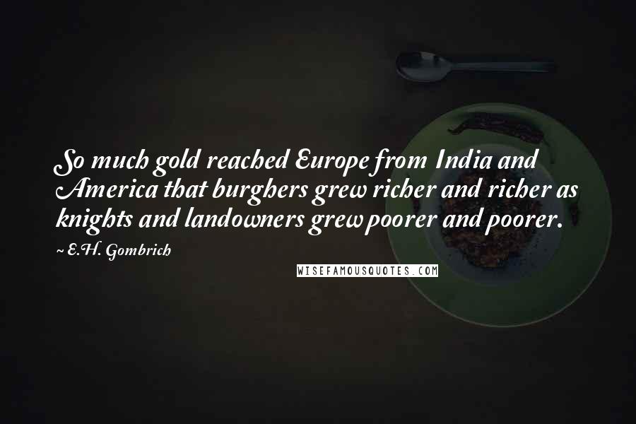 E.H. Gombrich Quotes: So much gold reached Europe from India and America that burghers grew richer and richer as knights and landowners grew poorer and poorer.