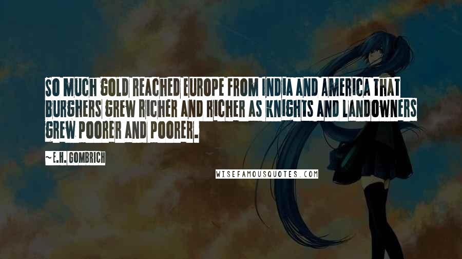 E.H. Gombrich Quotes: So much gold reached Europe from India and America that burghers grew richer and richer as knights and landowners grew poorer and poorer.