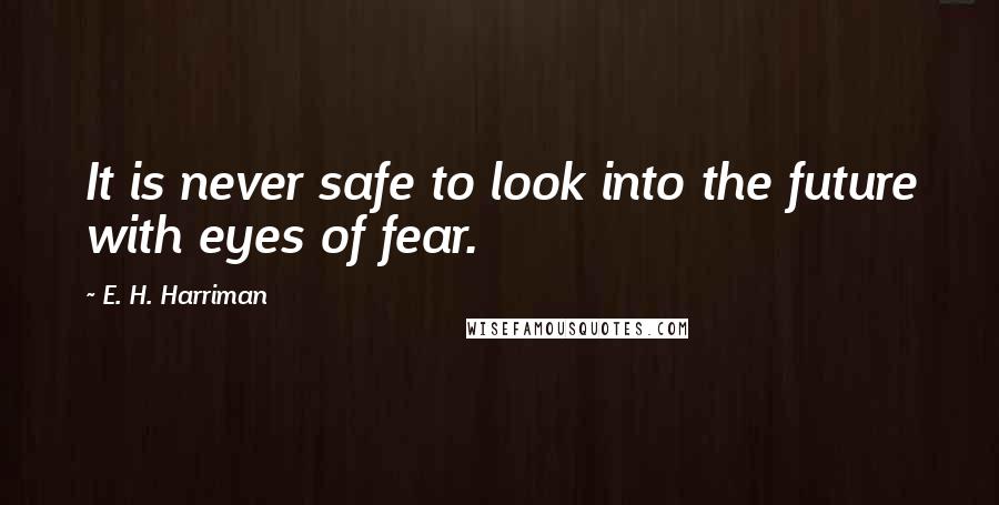 E. H. Harriman Quotes: It is never safe to look into the future with eyes of fear.