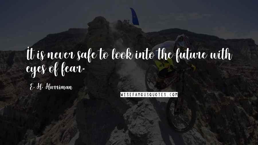 E. H. Harriman Quotes: It is never safe to look into the future with eyes of fear.