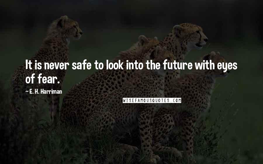 E. H. Harriman Quotes: It is never safe to look into the future with eyes of fear.