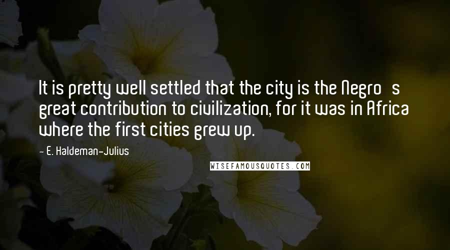 E. Haldeman-Julius Quotes: It is pretty well settled that the city is the Negro's great contribution to civilization, for it was in Africa where the first cities grew up.