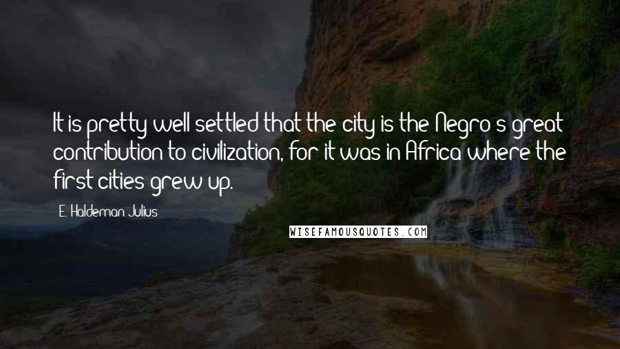 E. Haldeman-Julius Quotes: It is pretty well settled that the city is the Negro's great contribution to civilization, for it was in Africa where the first cities grew up.