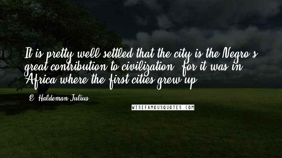 E. Haldeman-Julius Quotes: It is pretty well settled that the city is the Negro's great contribution to civilization, for it was in Africa where the first cities grew up.