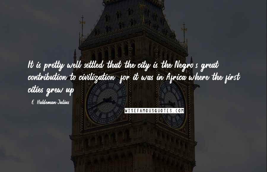 E. Haldeman-Julius Quotes: It is pretty well settled that the city is the Negro's great contribution to civilization, for it was in Africa where the first cities grew up.