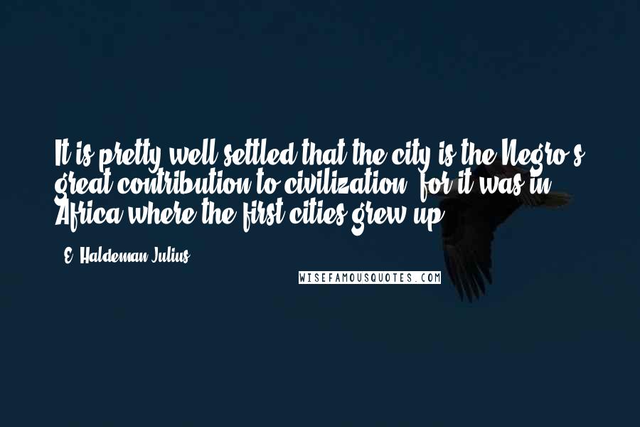 E. Haldeman-Julius Quotes: It is pretty well settled that the city is the Negro's great contribution to civilization, for it was in Africa where the first cities grew up.