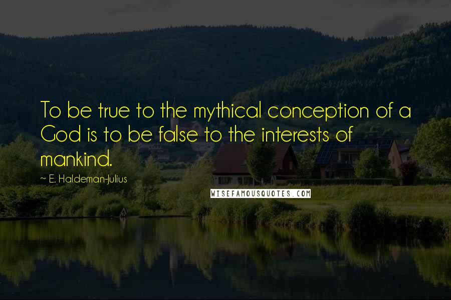 E. Haldeman-Julius Quotes: To be true to the mythical conception of a God is to be false to the interests of mankind.