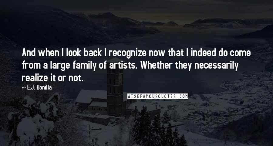 E.J. Bonilla Quotes: And when I look back I recognize now that I indeed do come from a large family of artists. Whether they necessarily realize it or not.