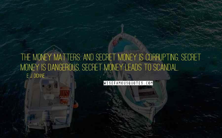 E. J. Dionne Quotes: The money matters. And secret money is corrupting, secret money is dangerous, secret money leads to scandal.