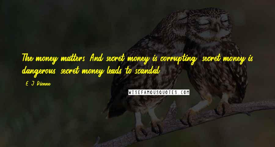 E. J. Dionne Quotes: The money matters. And secret money is corrupting, secret money is dangerous, secret money leads to scandal.