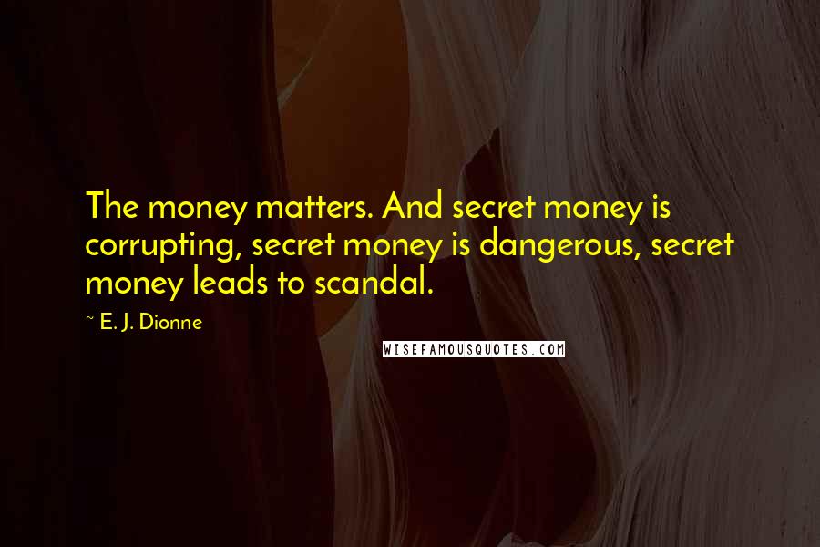 E. J. Dionne Quotes: The money matters. And secret money is corrupting, secret money is dangerous, secret money leads to scandal.