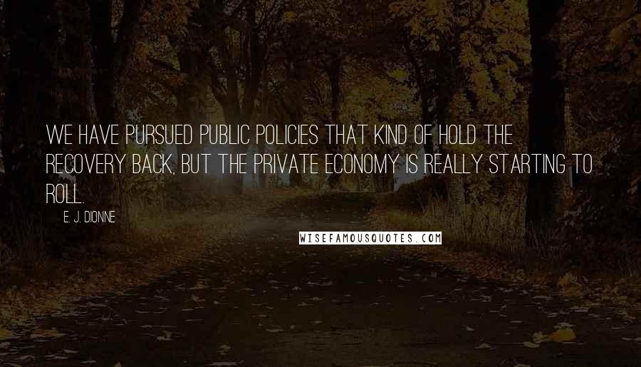 E. J. Dionne Quotes: We have pursued public policies that kind of hold the recovery back, but the private economy is really starting to roll.