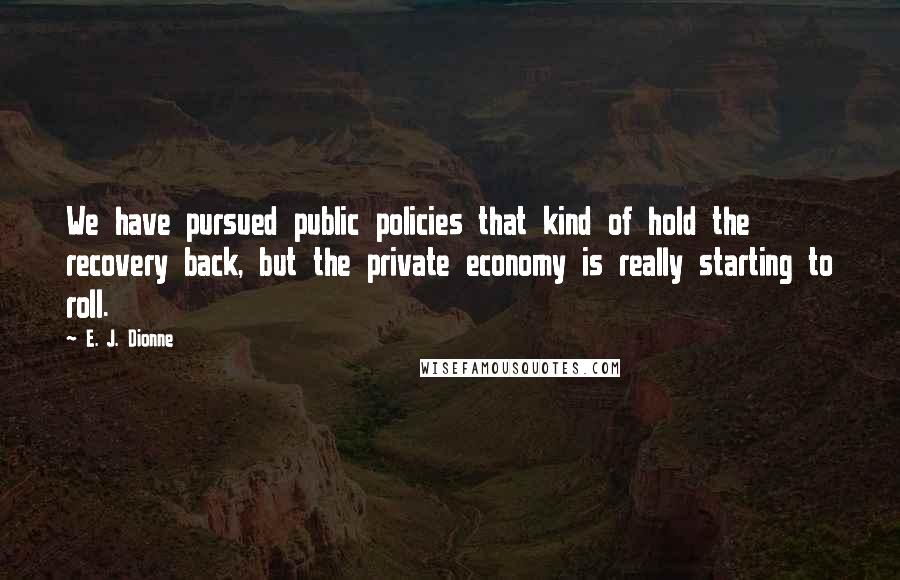 E. J. Dionne Quotes: We have pursued public policies that kind of hold the recovery back, but the private economy is really starting to roll.