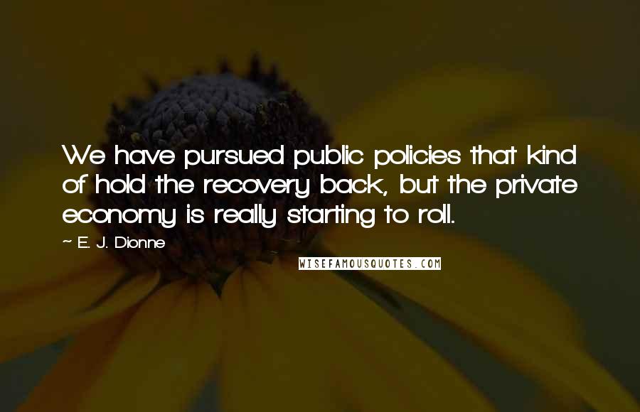 E. J. Dionne Quotes: We have pursued public policies that kind of hold the recovery back, but the private economy is really starting to roll.