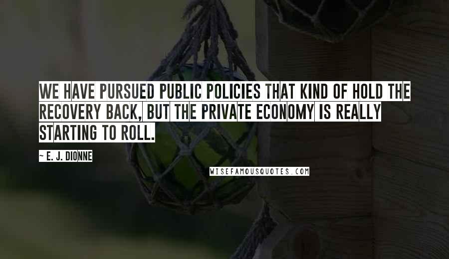 E. J. Dionne Quotes: We have pursued public policies that kind of hold the recovery back, but the private economy is really starting to roll.