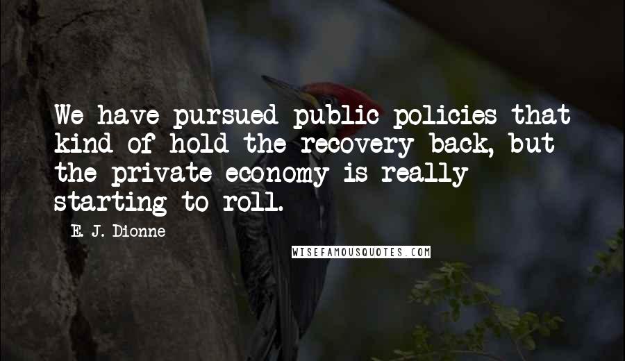E. J. Dionne Quotes: We have pursued public policies that kind of hold the recovery back, but the private economy is really starting to roll.