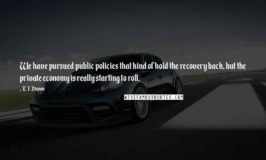 E. J. Dionne Quotes: We have pursued public policies that kind of hold the recovery back, but the private economy is really starting to roll.